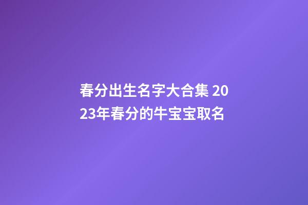 春分出生名字大合集 2023年春分的牛宝宝取名